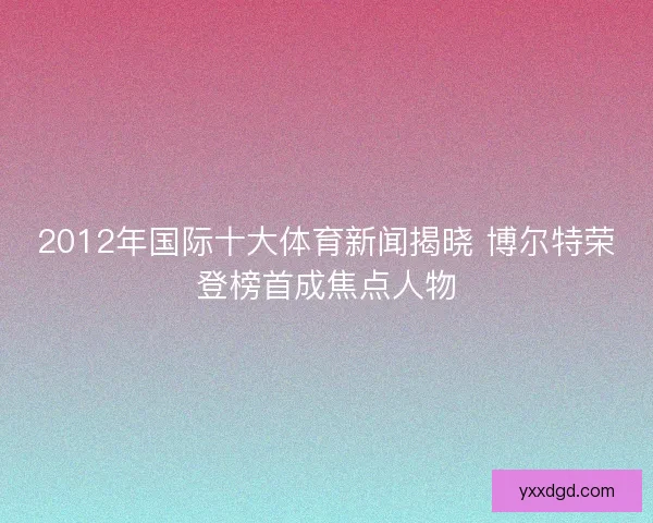 2012年国际十大体育新闻揭晓 博尔特荣登榜首成焦点人物