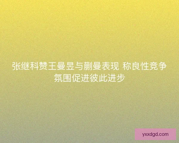 张继科赞王曼昱与蒯曼表现 称良性竞争氛围促进彼此进步