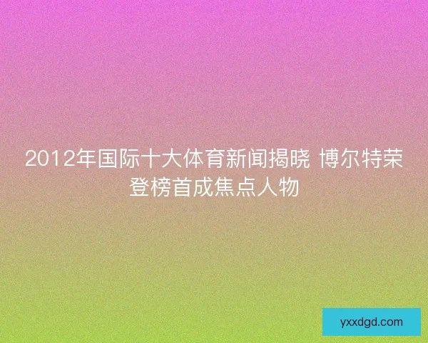 2012年国际十大体育新闻揭晓 博尔特荣登榜首成焦点人物