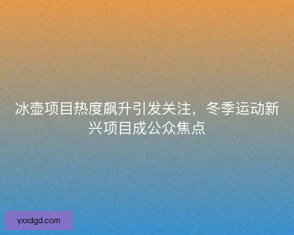 冰壶项目热度飙升引发关注，冬季运动新兴项目成公众焦点