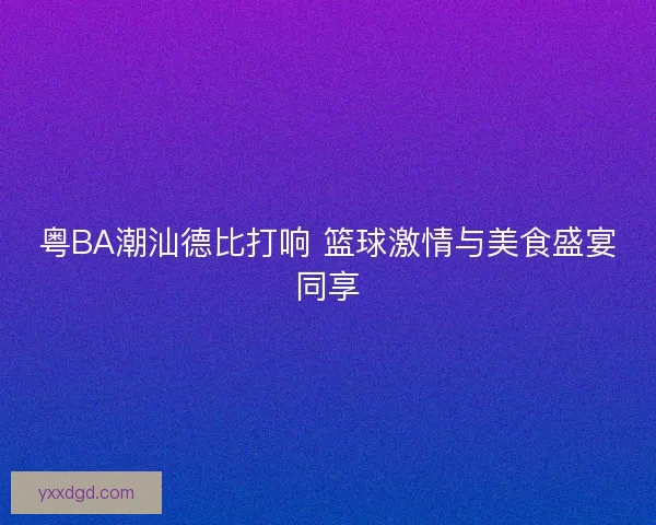 粤BA潮汕德比打响 篮球激情与美食盛宴同享