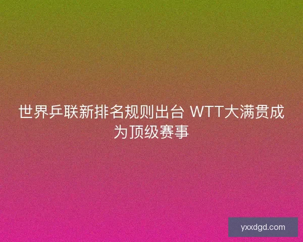世界乒联新排名规则出台 WTT大满贯成为顶级赛事