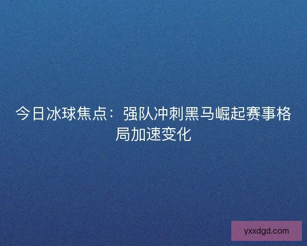今日冰球焦点：强队冲刺黑马崛起赛事格局加速变化
